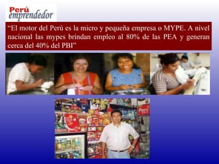 “ El motor del Perú es la micro y pequeña empresa o MYPE. A nivel nacional las mypes brindan empleo al 80% de las PEA y generan cerca del 40% del PBI” 