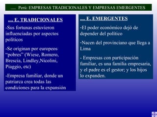 -Sus fortunas estuvieron influenciadas por aspectos políticos -Se originan por europeos “pobres” (Wiese, Romero, Brescia, Lindley,Nicolini, Piaggio, etc) -Empresa familiar, donde un patriarca crea todas las condiciones para la expansión .... E. EMERGENTES El poder económico dejó de depender del político Nacen del provinciano que llega a Lima - Empresas con participación familiar, es una familia empresaria, y el padre es el gestor; y los hijos lo expanden. .....  Perú: EMPRESAS TRADICIONALES Y EMPRESAS EMERGENTES  .... E. TRADICIONALES 