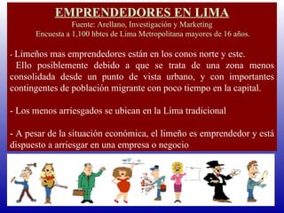 EMPRENDEDORES EN LIMA Fuente: Arellano, Investigación y Marketing Encuesta a 1,100 hbtes de Lima Metropolitana mayores de 16 años.   -  Limeños mas emprendedores están en los conos norte y este. Ello posiblemente debido a que se trata de una zona menos consolidada desde un punto de vista urbano, y con importantes contingentes de población migrante con poco tiempo en la capital. - Los menos arriesgados se ubican en la Lima tradicional - A pesar de la situación económica, el limeño es emprendedor y está dispuesto a arriesgar en una empresa o negocio 