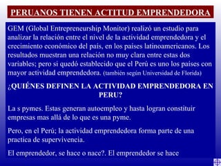 PERUANOS TIENEN ACTITUD EMPRENDEDORA GEM (Global Entrepreneurship Monitor) realizó un estudio para analizar la relación entre el nivel de la actividad emprendedora y el crecimiento económico del país, en los países latinoamericanos. Los resultados muestran una relación no muy clara entre estas dos variables; pero si quedó establecido que el Perú es uno los países con mayor actividad emprendedora.  (también según Universidad de Florida) ¿ QUIÉNES DEFINEN LA ACTIVIDAD EMPRENDEDORA EN PERU? La s pymes. Estas generan autoempleo y hasta logran constituir empresas mas allá de lo que es una pyme. Pero, en el Perú; la actividad emprendedora forma parte de una practica de supervivencia. El emprendedor, se hace o nace?. El emprendedor se hace 