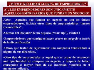 ¿MITO O REALIDAD ACERCA DE EMPRENDORES? A) ¿LOS EMPRENDEDORES SON UNICAMENTE AQUELLOS EMPRESARIOS QUE FUNDAN UN NEGOCIO? Falso .  Aquellos que fundan un negocio no son los únicos emprendedores. Existen otros tipos de emprendedores “menos reconocibles”.  Además del iniciador de un negocio (“start up”), existen : Emprendedores que consiguen hacer crecer un negocio a través de la diversificación Otros, que tratan de rejuvenecer una compañía vendiéndola a alguno de sus directivos. -Otro tipo de emprendedor es aquel que es capaz de reconocer una oportunidad de comprar un negocio, y después de haber conseguido el mayor fruto de esa inversión, venderlo en el momento indicado. 
