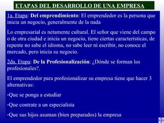 ETAPAS DEL DESARROLLO DE UNA EMPRESA 1a. Etapa :  Del emprendimiento : El emprendedor es la persona que inicia un negocio, generalmente de la nada Lo empresarial es netamente cultural. El señor que viene del campo o de otra ciudad e inicia un negocio, tiene ciertas características, de repente no sabe el idioma, no sabe leer ni escribir, no conoce el mercado, pero inicia su negocio. 2da. Etapa :  De la Profesionalización : ¿Dónde se forman los profesionales?. El emprendedor para profesionalizar su empresa tiene que hacer 3 alternativas: Que se ponga a estudiar Que contrate a un especialista Que sus hijos asuman (bien preparados) la empresa 