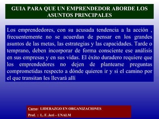 GUIA PARA QUE UN EMPRENDEDOR ABORDE LOS ASUNTOS PRINCIPALES Los emprendedores, con su acusada tendencia a la acción , frecuentemente no se acuerdan de pensar en los grandes asuntos de las metas, las estrategias y las capacidades. Tarde o temprano, deben incorporar de forma consciente ese análisis en sus empresas y en sus vidas. El éxito duradero requiere que los emprendedores no dejen de plantearse preguntas comprometidas respecto a dónde quieren ir y si el camino por el que transitan les llevará allí Curso :  LIDERAZGO EN ORGANIZACIONES Prof.  :  L. F. Jeri – UNALM  