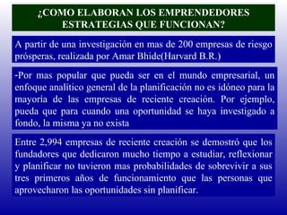 ¿COMO ELABORAN LOS EMPRENDEDORES ESTRATEGIAS QUE FUNCIONAN? A partir de una investigación en mas de 200 empresas de riesgo prósperas, realizada por Amar Bhide(Harvard B.R.) Por mas popular que pueda ser en el mundo empresarial, un enfoque analítico general de la planificación no es idóneo para la mayoría de las empresas de reciente creación. Por ejemplo, pueda que para cuando una oportunidad se haya investigado a fondo, la misma ya no exista Entre 2,994 empresas de reciente creación se demostró que los fundadores que dedicaron mucho tiempo a estudiar, reflexionar y planificar no tuvieron mas probabilidades de sobrevivir a sus tres primeros años de funcionamiento que las personas que aprovecharon las oportunidades sin planificar. 