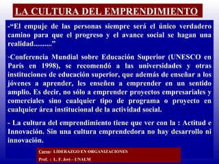 LA CULTURA DEL EMPRENDIMIENTO -“El empuje de las personas siempre será el único verdadero camino para que el progreso y el avance social se hagan una realidad..........” Conferencia Mundial sobre Educación Superior (UNESCO en París en 1998), se recomendó a las universidades y otras instituciones de educación superior, que además de enseñar a los jóvenes a aprender, les enseñen a emprender en un sentido amplio. Es decir, no sólo a emprender proyectos empresariales y comerciales sino cualquier tipo de programa o proyecto en cualquier área institucional de la actividad social. - La cultura del emprendimiento tiene que ver con la : Actitud e Innovación.  Sin una cultura emprendedora no hay desarrollo ni innovación.  Curso :  LIDERAZGO EN ORGANIZACIONES Prof.  :  L. F. Jeri – UNALM  