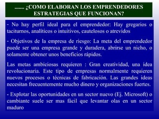 ....... ¿COMO ELABORAN LOS EMPRENDEDORES ESTRATEGIAS QUE FUNCIONAN? No hay perfil ideal para el emprendedor: Hay gregarios o taciturnos, analíticos o intuitivos, cautelosos o atrevidos Objetivos de la empresa de riesgo: La meta del emprendedor puede ser una empresa grande y duradera, abrirse un nicho, o solamente obtener unos beneficios rápidos. Las metas ambiciosas requieren : Gran creatividad, una idea revolucionaria. Este tipo de empresas normalmente requieren nuevos procesos o técnicas de fabricación. Las grandes ideas necesitan frecuentemente mucho dinero y organizaciones fuertes. - Explotar las oportunidades en un sector nuevo (Ej. Microsoft) o cambiante suele ser mas fácil que levantar olas en un sector maduro 