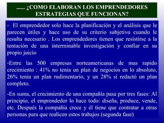 ...... ¿COMO ELABORAN LOS EMPRENDEDORES ESTRATEGIAS QUE FUNCIONAN? El emprendedor solo hace la planificación y el análisis que le parecen útiles y hace uso de su criterio subjetivo cuando le resulta necesario . Los emprendedores tienen que resistirse a la tentación de una interminable investigación y confiar en su propio juicio Entre las 500 empresas norteamericanas de mas rapido crecimiento : 41% no tenia un plan de negocios en lo absoluto, 26% tenia un plan rudimentario, y un 28% si redactó un plan completo. -En suma, el crecimiento de una compañía pasa por tres fases: Al principio, el emprendedor lo hace todo: diseña, produce, vende, etc. Después la compañía crece y él tiene que contratar a otras personas para que realicen estos trabajos (segunda fase) 