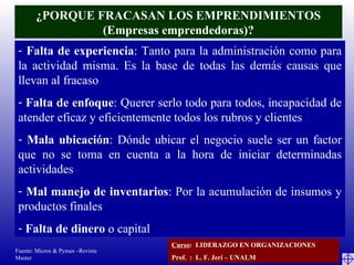 ¿PORQUE FRACASAN LOS EMPRENDIMIENTOS (Empresas emprendedoras)? Falta de experiencia : Tanto para la administración como para la actividad misma. Es la base de todas las demás causas que llevan al fracaso Falta de enfoque : Querer serlo todo para todos, incapacidad de atender eficaz y eficientemente todos los rubros y clientes Mala ubicación : Dónde ubicar el negocio suele ser un factor que no se toma en cuenta a la hora de iniciar determinadas actividades Mal manejo de inventarios : Por la acumulación de insumos y productos finales Falta de dinero  o capital  Curso :  LIDERAZGO EN ORGANIZACIONES Prof.  :  L. F. Jeri – UNALM  Fuente: Micros & Pymes –Revista Master 