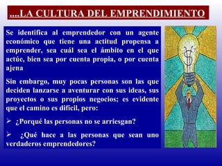 Se identifica al emprendedor con un agente económico que tiene una actitud propensa a emprender, sea cuál sea el ámbito en el que actúe, bien sea por cuenta propia, o por cuenta ajena  Sin embargo, muy pocas personas son las que deciden lanzarse a aventurar con sus ideas, sus proyectos o sus propios negocios; es evidente que el camino es difícil, pero: ¿Porqué las personas no se arriesgan? ¿Qué hace a las personas que sean uno verdaderos emprendedores? ....LA CULTURA DEL EMPRENDIMIENTO 