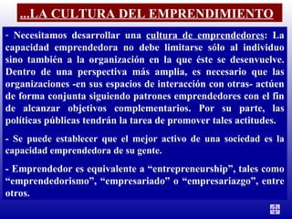 Necesitamos desarrollar una  cultura de emprendedores : La capacidad emprendedora no debe limitarse sólo al individuo sino también a la organización en la que éste se desenvuelve. Dentro de una perspectiva más amplia, es necesario que las organizaciones -en sus espacios de interacción con otras- actúen de forma conjunta siguiendo patrones emprendedores con el fin de alcanzar objetivos complementarios. Por su parte, las políticas públicas tendrán la tarea de promover tales actitudes.  -  Se puede establecer que el mejor activo de una sociedad es la capacidad emprendedora de su gente. - Emprendedor es equivalente a “entrepreneurship”, tales como “emprendedorismo”, “empresariado” o “empresariazgo”, entre otros. ...LA CULTURA DEL EMPRENDIMIENTO 
