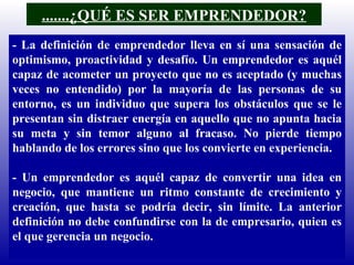 .......¿QUÉ ES SER EMPRENDEDOR? - La definición de emprendedor lleva en sí una sensación de optimismo, proactividad y desafío. Un emprendedor es aquél capaz de acometer un proyecto que no es aceptado (y muchas veces no entendido) por la mayoría de las personas de su entorno, es un individuo que supera los obstáculos que se le presentan sin distraer energía en aquello que no apunta hacia su meta y sin temor alguno al fracaso. No pierde tiempo hablando de los errores sino que los convierte en experiencia. - Un emprendedor es aquél capaz de convertir una idea en negocio, que mantiene un ritmo constante de crecimiento y creación, que hasta se podría decir, sin límite. La anterior definición no debe confundirse con la de empresario, quien es el que gerencia un negocio. 