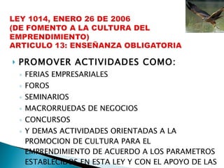 PROMOVER ACTIVIDADES COMO: FERIAS EMPRESARIALES FOROS SEMINARIOS MACRORRUEDAS DE NEGOCIOS CONCURSOS Y DEMAS ACTIVIDADES ORIENTADAS A LA PROMOCION DE CULTURA PARA EL EMPRENDIMIENTO DE ACUERDO A LOS PARAMETROS ESTABLECIDOS EN ESTA LEY Y CON EL APOYO DE LAS ASOCIACIONES DE PADRES Y MADRES DE FAMILIA 