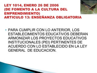 PARA CUMPLIR CON LO ANTERIOR, LOS ESTABLECIMIENTOS EDUCATIVOS DEBERAN ARMONIZAR LOS PROYECTOS EDUCATIVOS INSTITUCIONALES (PEI) PERTINENTES DE ACUERDO CON LO ESTABLECIDO EN LA LEY GENERAL  DE EDUCACION. 