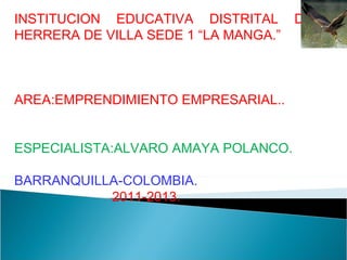 INSTITUCION EDUCATIVA DISTRITAL DENIS HERRERA DE VILLA SEDE 1 “LA MANGA.” AREA:EMPRENDIMIENTO EMPRESARIAL.. ESPECIALISTA:ALVARO AMAYA POLANCO. BARRANQUILLA-COLOMBIA. 2011-2013. 