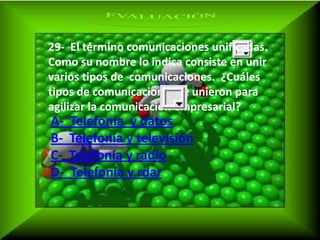 29- El término comunicaciones unificadas.
Como su nombre lo indica consiste en unir
varios tipos de comunicaciones. ¿Cuáles
tipos de comunicaciones se unieron para
agilizar la comunicación empresarial?
A-   Telefonía y datos
B-   Telefonía y televisión
C-   Telefonía y radio
D-   Telefonía y rdar
 