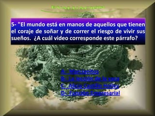 5- "El mundo está en manos de aquellos que tienen
el coraje de soñar y de correr el riesgo de vivir sus
sueños. ¿A cuál video corresponde este párrafo?




                   A-   Marcianitos
                   B-   La lección de la vaca
                   C-   Alicia Castillo Holley
                   D-   Funciòn Empresarial
 