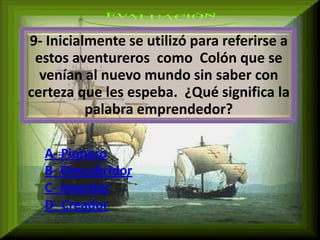 9- Inicialmente se utilizó para referirse a
 estos aventureros como Colón que se
  venían al nuevo mundo sin saber con
certeza que les espeba. ¿Qué significa la
          palabra emprendedor?

  A- Pionero
  B- Descubridor
  C- Inventor
  D- Creador
 