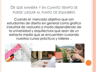 DE QUE MANERA Y EN CUANTO TIEMPO SE
PUEDE LLEGAR AL PUNTO DE EQUILIBRIO
Cuando el mercado objetivo que son
estudiantes de diseño en general como grafico
industrial de vestuario o moda dependiendo de
la universidad y arquitectura que sean de un
extracto medio que se encuentren cursando
nuestros cursos prácticos y talleres .
 
