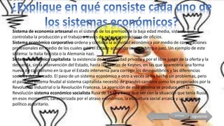 siguienteprincipal
Sistema de economía artesanal es el sistema de los gremios de la baja edad media, sistema que
controlaba la producción y el trabajo a través de estas corporaciones de oficios.
Sistema económico corporativo ordena y controla la actividad económica por medio de corporaciones
profesionales en medio de los cuales está el Estado actuando como árbitro o juez. Un ejemplo de este
sistema: la Italia fascista o la Alemania nazi.
Sistema económico capitalista la existencia de la propiedad privada y por el libre juego de la oferta y la
demanda, sin la intervención del Estado, hasta las teorías de Keynes, en las que aparecería una forma
nueva de capitalismo en la que el Estado intervenía para corregir los desequilibrios y las diferencias
sociales del mercado. El paso de un sistema económico a otro a veces se ha hecho sin problemas, pero
el paso del sistema feudal al sistema capitalista necesitó de grandes cambios como los propiciados por la
Revolución Industrial o la Revolución Francesa. La aparición de este sistema se produce con la
Revolución sistema económico socialista Rusa de 1917 y tiene que ver con la situación que tenía Rusia
en esos momentos, caracterizada por el atraso económico, la estructura social arcaica y un régimen
político autoritario.
 
