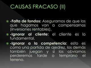  -Falta de fondos: Asegurarnos de que los
que hagamos van a compensarnos
(inversiones rentables).
 -Ignorar al cliente: el cliente es lo
fundamental.
 -Ignorar a la competencia: esto es
como una partida de ajedrez, los demás
también juegan y si los obviamos
perderemos tarde o temprano el
terreno.
 