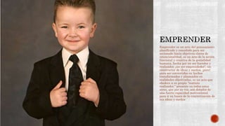 Emprender es un acto del pensamiento
planificado y concebido para ser
accionado hacia objetivos claros de
intencionalidad, es un acto de la acción
funcional y creativa de la genialidad
humana, hecha por un ser hacedor y
realizador, ¡un ser emprendedor!, un
constructor de ideas y sueños, ¡pero!
para ser convertidos en hechos
transformados y plasmados en
realidades objetivadas, es un acto que
obedece a su propio “instinto
realizador,” presente en todos estos
seres, que por su vez, son dotados de
una fuerte capacidad motivacional
para ir en busca de la concretización de
sus ideas y sueños
 