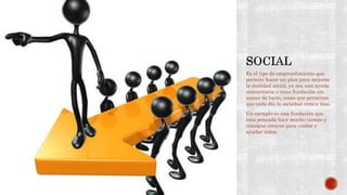 Es el tipo de emprendimiento que
permite hacer un plan para mejorar
la realidad social, ya sea una ayuda
comunitaria o unas fundación sin
animo de lucro, cosas que permitan
que cada día la sociedad crezca mas.
Un ejemplo es una fundación que
esta pensada hace mucho tiempo y
consigue crearse para cuidar y
ayudar niños.
 