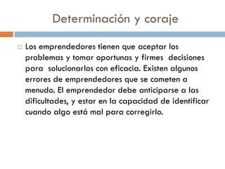 Determinación y coraje
 Los emprendedores tienen que aceptar los
problemas y tomar oportunas y firmes decisiones
para solucionarlos con eficacia. Existen algunos
errores de emprendedores que se cometen a
menudo. El emprendedor debe anticiparse a las
dificultades, y estar en la capacidad de identificar
cuando algo está mal para corregirlo.
 