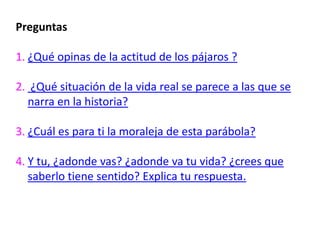 Preguntas

1. ¿Qué opinas de la actitud de los pájaros ?

2. ¿Qué situación de la vida real se parece a las que se
  narra en la historia?

3. ¿Cuál es para ti la moraleja de esta parábola?

4. Y tu, ¿adonde vas? ¿adonde va tu vida? ¿crees que
   saberlo tiene sentido? Explica tu respuesta.
 