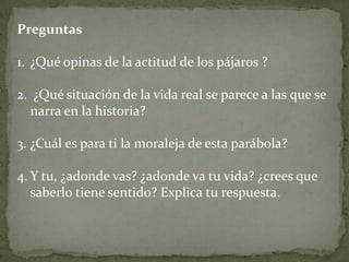 Preguntas

1. ¿Qué opinas de la actitud de los pájaros ?

2. ¿Qué situación de la vida real se parece a las que se
  narra en la historia?

3. ¿Cuál es para ti la moraleja de esta parábola?

4. Y tu, ¿adonde vas? ¿adonde va tu vida? ¿crees que
   saberlo tiene sentido? Explica tu respuesta.
 