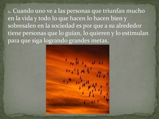 2.Cuando uno ve a las personas que triunfan mucho
en la vida y todo lo que hacen lo hacen bien y
sobresalen en la sociedad es por que a su alrededor
tiene personas que lo guían, lo quieren y lo estimulan
para que siga logrando grandes metas.
 