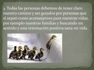 3. Todas las personas debemos de tener claro
nuestro camino y ser guiados por personas que
si sepan como aconsejarnos para nuestras vidas,
por ejemplo nuestras familias y buscando un
sentido y una orientación positiva sana mi vida.
 