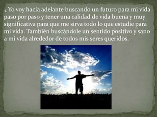 4. Yo
    voy hacia adelante buscando un futuro para mi vida
paso por paso y tener una calidad de vida buena y muy
significativa para que me sirva todo lo que estudie para
mi vida. También buscándole un sentido positivo y sano
a mi vida alrededor de todos mis seres queridos.
 