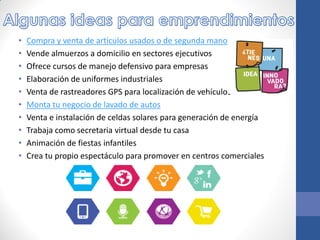• Compra y venta de artículos usados o de segunda mano
• Vende almuerzos a domicilio en sectores ejecutivos
• Ofrece cursos de manejo defensivo para empresas
• Elaboración de uniformes industriales
• Venta de rastreadores GPS para localización de vehículos
• Monta tu negocio de lavado de autos
• Venta e instalación de celdas solares para generación de energía
• Trabaja como secretaria virtual desde tu casa
• Animación de fiestas infantiles
• Crea tu propio espectáculo para promover en centros comerciales
 