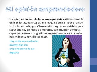 • Un Líder, un emprendedor o un empresario exitoso, como lo
definan los académicos es una maquina pensante que rompe
todos los records, que sólo necesita muy pocas variables para
saber que hay un nicho de mercado, con intuición perfecta,
capaz de desarrollar algoritmos impresionantes en su mente,
haciendo muy sencillo las cosas.
Hoy en día son muchas las
mujeres que son
emprendedoras de sus
negocios
 