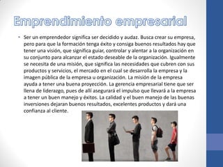 • Ser un emprendedor significa ser decidido y audaz. Busca crear su empresa,
pero para que la formación tenga éxito y consiga buenos resultados hay que
tener una visión, que significa guiar, controlar y alentar a la organización en
su conjunto para alcanzar el estado deseable de la organización. Igualmente
se necesita de una misión, que significa las necesidades que cubren con sus
productos y servicios, el mercado en el cual se desarrolla la empresa y la
imagen pública de la empresa u organización. La misión de la empresa
ayuda a tener una buena proyección. La gerencia empresarial tiene que ser
llena de liderazgo, pues de allí asegurará el impulso que llevará a la empresa
a tener un buen manejo y éxitos. La calidad y el buen manejo de las buenas
inversiones dejaran buenos resultados, excelentes productos y dará una
confianza al cliente.
 