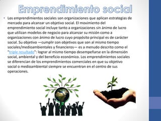 • Los emprendimientos sociales son organizaciones que aplican estrategias de
mercado para alcanzar un objetivo social. El movimiento del
emprendimiento social incluye tanto a organizaciones sin ánimo de lucro
que utilizan modelos de negocio para alcanzar su misión como a
organizaciones con ánimo de lucro cuyo propósito principal es de carácter
social. Su objetivo ―cumplir con objetivos que son al mismo tiempo
sociales/medioambientales y financieros― es a menudo descrito como el
"triple resultado": lograr al mismo tiempo desempeñarse en la dimensión
social, ambiental y del beneficio económico. Los emprendimientos sociales
se diferencian de los emprendimientos comerciales en que su objetivo
social o medioambiental siempre se encuentran en el centro de sus
operaciones.
 