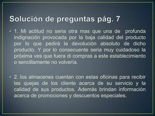 • 1. Mi actitud no seria otra mas que una de profunda
indignación provocada por la baja calidad del producto
por lo que pedirá la devolución absoluto de dicho
producto. Y por lo consecuente seria muy cuidadoso la
próxima ves que fuera di compras a este establecimiento
o sencillamente no volvería.
• 2. los almacenes cuentan con estas oficinas para recibir
las quejas de los cliente acerca de su servicio y la
calidad de sus productos. Además brindan información
acerca de promociones y descuentos especiales.