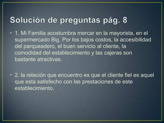 • 1. Mi Familia acostumbra mercar en la mayorista, en el
supermercado Big. Por los bajos costos, la accesibilidad
del parqueadero, el buen servicio al cliente, la
comodidad del establecimiento y las cajeras son
bastante atractivas.
• 2. la relación que encuentro es que el cliente fiel es aquel
que esta satisfecho con las prestaciones de este
establecimiento.