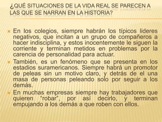 ¿QUÉ SITUACIONES DE LA VIDA REAL SE PARECEN A
LAS QUE SE NARRAN EN LA HISTORIA?


   En los colegios, siempre habrán los típicos lideres
    negativos, que incitan a un grupo de compañeros a
    hacer indisciplina, y estos inocentemente le siguen la
    corriente y terminan metidos en problemas por la
    carencia de personalidad para actuar.
   También, es un fenómeno que se presenta en los
    estadios suramericanos. Siempre habrá un promotor
    de peleas sin un motivo claro, y detrás de el una
    masa de personas peleando solo por seguir a los
    demás.
   En muchas empresas siempre hay trabajadores que
    quieren “robar”, por así decirlo, y terminan
    empujando a los demás a que roben con ellos.
 