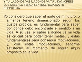 Y TU, ¿ADÓNDE VAS?¿ADONDE VA TU VIDA?¿CREES
QUE SABERLO TENGA SENTIDO? EXPLICA TU
RESPUESTA.


Yo considero que saber el norte de mi futuro, o
 almenos tenerlo dimensionado según los
 gustos propios, es fundamental para saber
 por donde debo encontrarle el sentido a mi
 vida. A su vez, el saber a donde va mi vida
 es crucial para poder tener metas, y estas
 fundamentales para conseguir motivaciones,
 y, con estas motivaciones, sentirme
 satisfecho al momento de lograr algun
 proposito en la vida.
 