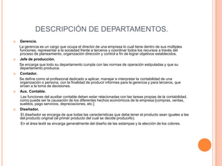 DESCRIPCIÓN DE DEPARTAMENTOS.
   Gerencia.
    La gerencia es un cargo que ocupa el director de una empresa lo cual tiene dentro de sus múltiples
    funciones, representar a la sociedad frente a terceros y coordinar todos los recursos a través del
    proceso de planeamiento, organización dirección y control a fin de lograr objetivos establecidos.
   Jefe de producción.
    Se encarga que todo su departamento cumpla con las normas de operación estipuladas y que su
    departamento produzca.
   Contador.
    Se define como el profesional dedicado a aplicar, manejar e interpretar la contabilidad de una
    organización o persona, con la finalidad de producir informes para la gerencia y para terceros, que
    sirvan a la toma de decisiones.
   Aux. Contable.
     Las funciones del auxiliar contable deben estar relacionadas con las tareas propias de la contabilidad,
    como puede ser la causación de los diferentes hechos económicos de la empresa [compras, ventas,
    sueldos, pago servicios, depreciaciones, etc.]
   Diseñador.
     El diseñador se encarga de que todas las características que debe tener el producto sean iguales a las
    del producto original (el primer producto del cual se decide producirlo).
     En el área textil se encarga generalmente del diseño de las estampas y la elección de los colores.
 