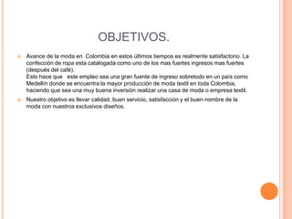 OBJETIVOS.
   Avance de la moda en Colombia en estos últimos tiempos es realmente satisfactorio. La
    confección de ropa esta catalogada como uno de los mas fuertes ingresos mas fuertes
    (después del café).
    Esto hace que este empleo sea una gran fuente de ingreso sobretodo en un país como
    Medellín donde se encuentra la mayor producción de moda textil en toda Colombia,
    haciendo que sea una muy buena inversión realizar una casa de moda o empresa textil.
   Nuestro objetivo es llevar calidad, buen servicio, satisfacción y el buen nombre de la
    moda con nuestros exclusivos diseños.
 