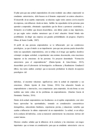 El pilar para que una actitud emprendedora dé como resultado una cultura empresarial en
estudiantes universitarios, debe basarse en el fomento empresarial en centros educativos.
El desarrollo de un espíritu empresarial, se relaciona según varios autores con la creación
de empresas, esta influencia desde un inicio, habilita las capacidades de las personas para
aprender a emprender, obteniendo capacidades que los lleven a promover creatividad, y
formación en el ámbito que deseen desarrollarse, este último punto es muy importante,
ya que según varios estudios mencionan que el nivel educativo formal brinda más
posibilidades de dirigir una empresa con grandes probabilidades de progreso. (Espítiru
Olmos & Sastre Castillo, 2007)
El perfil de una persona emprendedora se ve influenciado por sus condiciones
psicológicas, ya que el miedo es un impedimento para que una persona pueda desarrollar
todas sus capacidades emprendedoras, esto se refleja en el riesgo que significa decidirse
a irrumpir en alguna actividad, o experimentar una aventura desconocida, estas reacciones
impactan en las emociones de las personas. Un proyecto denominado “Formación
universitaria para el emprendimiento” (Durán-Aponte & Arias-Gómez, 2015),
desarrollado por el Laboratorio de Investigación en Bienestar y Rendimiento Estudiantil
(libre), tras varios análisis concluyó que es necesario profundizar la relación de aspectos
psicológicos del
individuo, al encontrar relaciones significativas entre la actitud de emprender y sus
emociones. (Durán Aponte & Arias Gómez, 2016) Una educación basada en
emprendimiento e innovación, crea competencias para emprender, de esta forma se crea
también una visión crítica de los problemas de emprendimiento. (Sánchez García &
Hernández Sánchez, 2016)
Dentro de la actitud emprendedora nos focalizamos en el espíritu emprendedor, este valor
busca aprovechar las oportunidades, tomando en consideración características
demográficas, antecedentes familiares, experiencias previas, y situaciones variables que
ayudan a influenciar la cultura empresarial de un emprendedor. La actitud, es un reflejo
de la conducta del individuo, como se mencionó anteriormente las emociones derivan del
control interno.
Diversos estudios señalan que la influencia de la conducta y las emociones son rasgos
importantes que se toman en consideración para que un estudiante universitario cree su
 