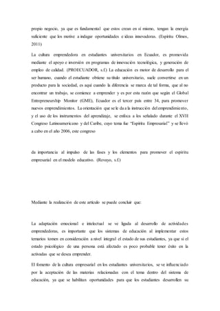 propio negocio, ya que es fundamental que estos crean en sí mismo, tengan la energía
suficiente que los motive a indagar oportunidades e ideas innovadoras. (Espíritu Olmos,
2011)
La cultura emprendedora en estudiantes universitarios en Ecuador, es promovida
mediante el apoyo e inversión en programas de innovación tecnológica, y generación de
empleo de calidad. (PROECUADOR, s.f.) La educación es motor de desarrollo para el
ser humano, cuando el estudiante obtiene su título universitario, suele convertirse en un
producto para la sociedad, es aquí cuando la diferencia se marca de tal forma, que al no
encontrar un trabajo, se comience a emprender y es por esta razón que según el Global
Entrepreneurship Monitor (GME), Ecuador es el tercer país entre 34, para promover
nuevos emprendimientos. La orientación que se le da a la instrucción del emprendimiento,
y el uso de los instrumentos del aprendizaje, se enfoca a los señalado durante el XVII
Congreso Latinoamericano y del Caribe, cuyo tema fue “Espíritu Empresarial” y se llevó
a cabo en el año 2006, este congreso
da importancia al impulso de las fases y los elementos para promover el espíritu
empresarial en el modelo educativo. (Rovayo, s.f.)
Mediante la realización de este artículo se puede concluir que:
La adaptación emocional e intelectual se ve ligada al desarrollo de actividades
emprendedoras, es importante que los sistemas de educación al implementar estos
temarios tomen en consideración a nivel integral el estado de sus estudiantes, ya que si el
estado psicológico de una persona está afectado es poco probable tener éxito en la
activadas que se desea emprender.
El fomento de la cultura empresarial en los estudiantes universitarios, se ve influenciado
por la aceptación de las materias relacionadas con el tema dentro del sistema de
educación, ya que se habilitan oportunidades para que los estudiantes desarrollen su
 