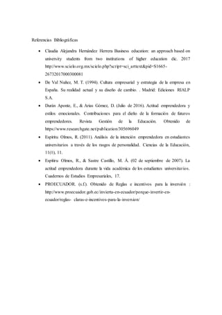 Referencias Bibliográficas
 Claudia Alejandra Hernández Herrera Business education: an approach based on
university students from two institutions of higher education dic. 2017
http://www.scielo.org.mx/scielo.php?script=sci_arttext&pid=S1665-
26732017000300081
 De Val Nuñez, M. T. (1994). Cultura empresarial y estrategia de la empresa en
España. Su realidad actual y su diseño de cambio. . Madrid: Ediciones RIALP
S.A.
 Durán Aponte, E., & Arias Gómez, D. (Julio de 2016). Actitud emprendedora y
estilos emocionales. Contribuciones para el dieño de la formación de futuros
emprendedores. Revista Gestión de la Educación. Obtenido de
https://www.researchgate.net/publication/305696049
 Espíritu Olmos, R. (2011). Análisis de la intención emprendedora en estudiantes
universitarios a través de los rasgos de personalidad. Ciencias de la Educación,
11(1), 11.
 Espítiru Olmos, R., & Sastre Castillo, M. Á. (02 de septiembre de 2007). La
actitud emprendedora durante la vida académica de los estudiantes universitarios.
Cuadernos de Estudios Empresariales, 17.
 PROECUADOR. (s.f.). Obtenido de Reglas e incentivos para la inversión :
http://www.proecuador.gob.ec/invierta-en-ecuador/porque-invertir-en-
ecuador/reglas- claras-e-incentivos-para-la-inversion/
 