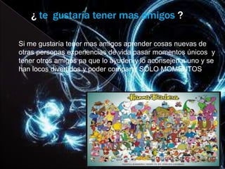 ¿ te gustaría tener mas amigos ?

Si me gustaría tener mas amigos aprender cosas nuevas de
otras personas experiencias de vida pasar momentos únicos y
tener otros amigos pa que lo ayuden y lo aconsejen a uno y se
han locos divertidos y poder compartir SOLO MOMENTOS
 