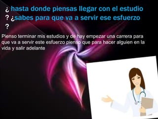 ¿ hasta donde piensas llegar con el estudio
 ? ¿sabes para que va a servir ese esfuerzo
 ?
Pienso terminar mis estudios y de hay empezar una carrera para
que va a servir este esfuerzo pienso que para hacer alguien en la
vida y salir adelante
 