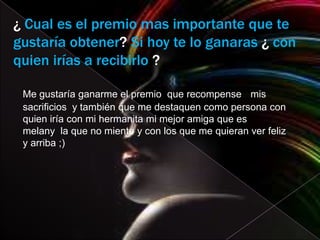 ¿ Cual es el premio mas importante que te
gustaría obtener? Si hoy te lo ganaras ¿ con
quien irías a recibirlo ?

 Me gustaría ganarme el premio que recompense mis
 sacrificios y también que me destaquen como persona con
 quien iría con mi hermanita mi mejor amiga que es
 melany la que no miente y con los que me quieran ver feliz
 y arriba ;)
 