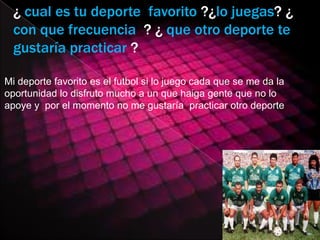 ¿ cual es tu deporte favorito ?¿lo juegas? ¿
  con que frecuencia ? ¿ que otro deporte te
  gustaría practicar ?

Mi deporte favorito es el futbol si lo juego cada que se me da la
oportunidad lo disfruto mucho a un que haiga gente que no lo
apoye y por el momento no me gustaría practicar otro deporte
 