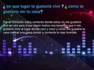 ¿ en que lugar te gustaría vivir ? ¿ como te
gustaría ver tu casa?

Por el momento estoy contenta donde estoy no me gustaría
vivir en otro país si por algún motivo nos tenemos que ir me
gustaría irme al lugar donde naci y crecí y como me gustaría la
casa normal una casa común y corriente lo mas humilde
 